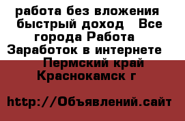 работа без вложения, быстрый доход - Все города Работа » Заработок в интернете   . Пермский край,Краснокамск г.